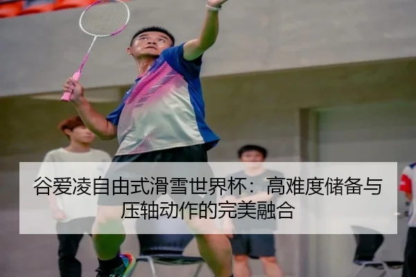 谷爱凌自由式滑雪世界杯：高难度储备与压轴动作的完美融合