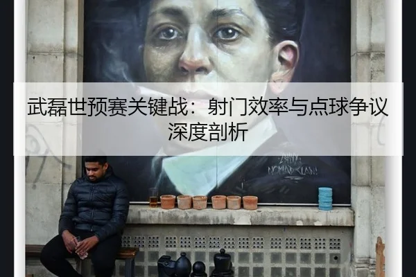武磊世预赛关键战：射门效率与点球争议深度剖析