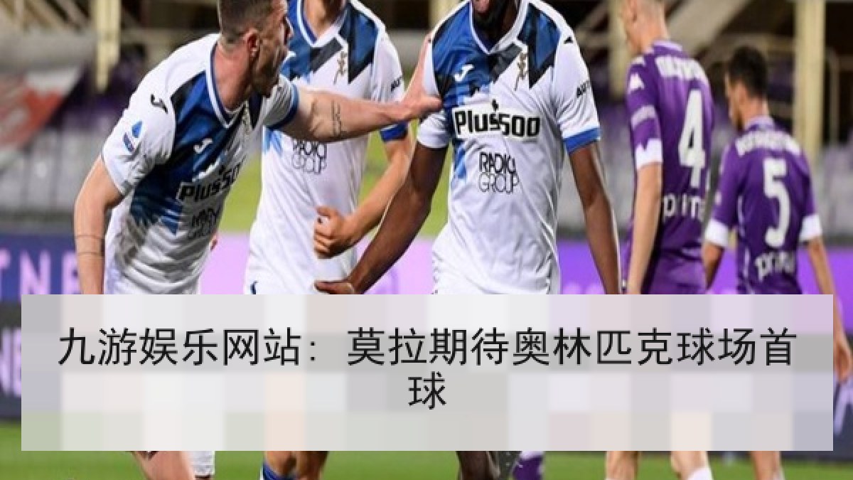 九游娱乐网站: 莫拉期待奥林匹克球场首球 九游娱乐网站: 莫拉期待奥林匹克球场首球